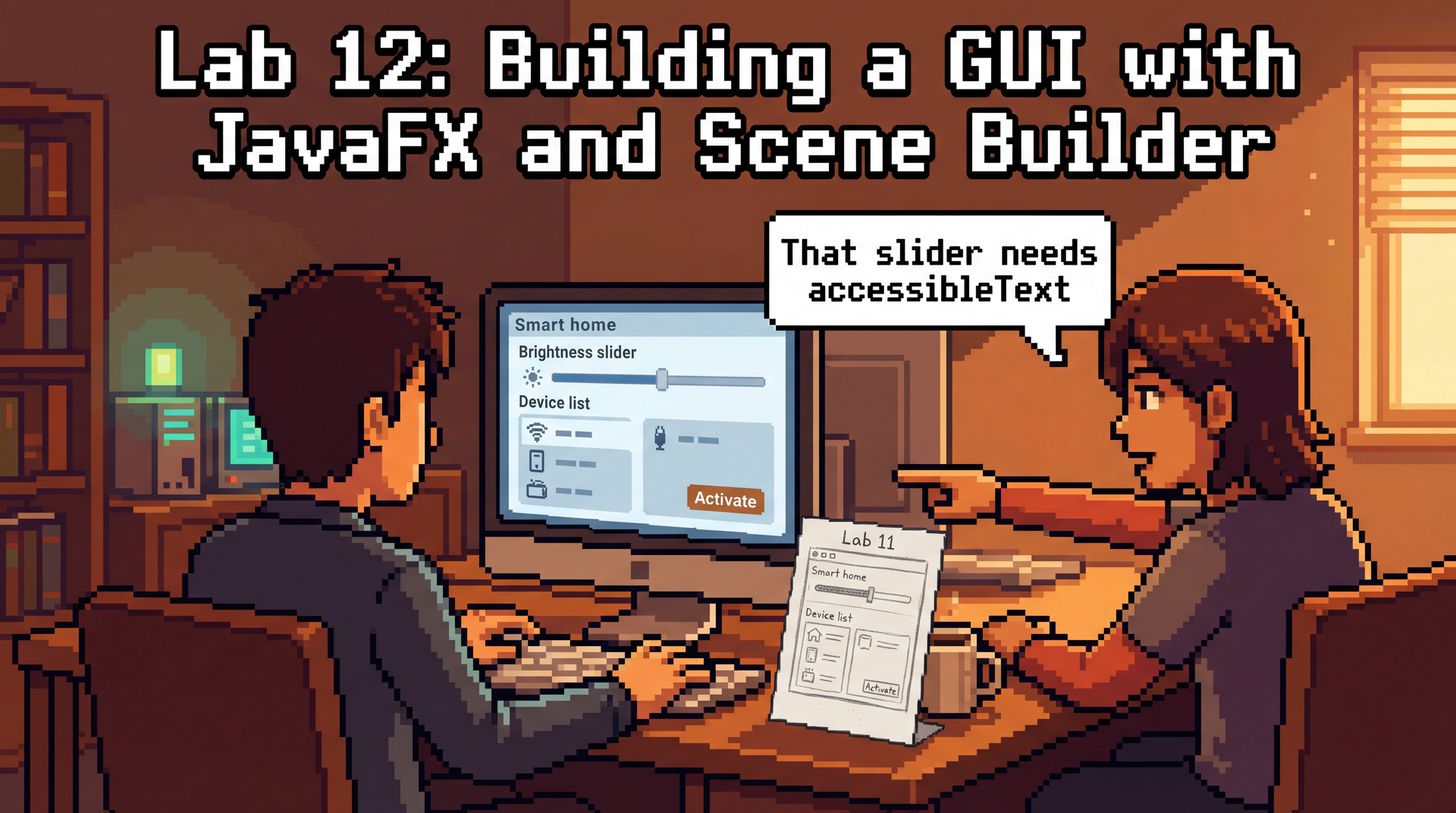 Pixel art showing two students sitting side by side at one computer in a warm, cozy lab. The driver has their hands on the keyboard, and on the monitor screen a smart home dashboard GUI is taking shape — a brightness slider, a device list, and an Activate button are visible. The navigator leans forward, pointing at the screen with one hand, a speech bubble says 'That slider needs accessibleText'. On the desk between them, a hand-drawn paper prototype from Lab 11 is propped up against a coffee cup, showing the same layout in pencil sketches — the design they are building from. The mood is focused collaboration — two people solving one problem together. Title: 'Lab 12: Building a GUI with JavaFX and Scene Builder'. 8-bit lo-fi pixel art style, clean outlines, retro game aesthetic, warm afternoon lighting, 16:9 aspect ratio.