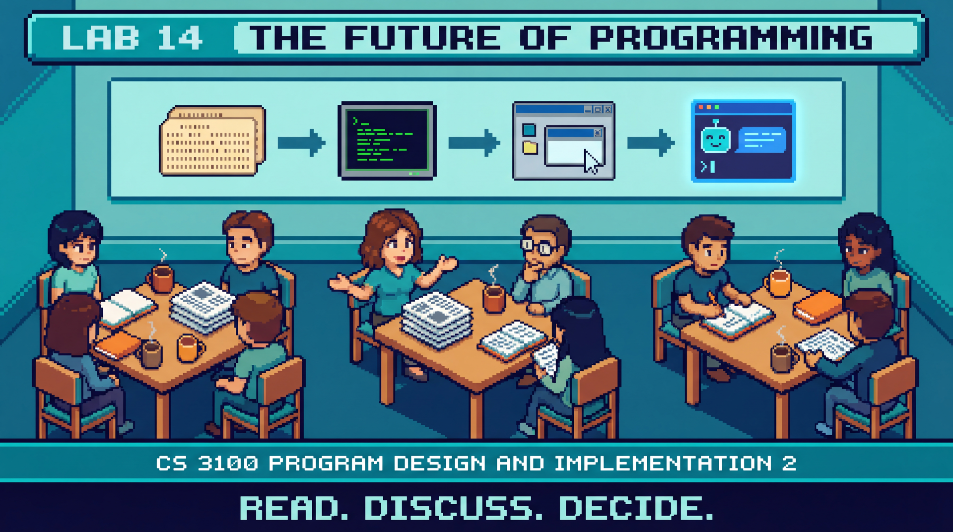 8-bit lo-fi pixel art, retro game aesthetic, clean outlines. A cozy computer lab with students sitting in small groups of four around tables, no computers visible — just notebooks, printed articles, and coffee cups. One student is gesturing while explaining something, another is listening with a thoughtful expression, a third is scribbling notes. On the wall behind them, a timeline stretches left to right showing the evolution of programming: punch cards, a terminal, a GUI IDE, and finally a glowing chat interface with an AI. The mood is animated conversation — ideas bouncing between people. Teal and blue primary tones with warm orange accents on the articles and notebooks. Title banner: Lab 14 The Future of Programming. Bottom text: CS 3100 Program Design and Implementation 2. Tagline: Read. Discuss. Decide. 16:9 aspect ratio.