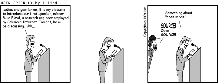 Three-panel USER FRIENDLY by Iliad cartoon.
Panel 1: Speaker at podium reading from notes: 'Ladies and gentlemen, it is my pleasure to introduce
our first speaker, mister Mike Floyd, a network engineer employed by Columbia Internet.
Tonight, he will be discussing...uhh...'
Panel 2: Speaker peers closely at notes.
Panel 3: Speaker says: 'Something about 'open sores'.' Angry man entering frame says 'SOURCE! Open SOURCE!'