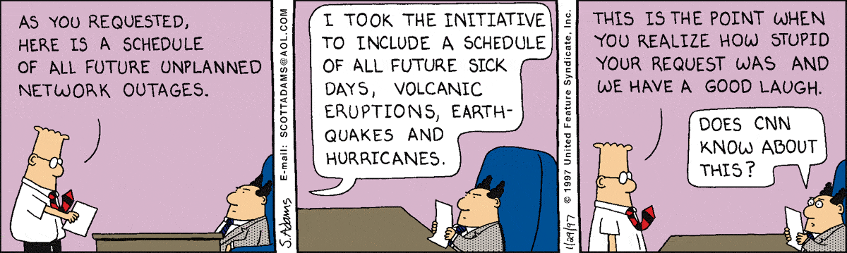 Dilbert cartoon dated 1/29/97 where Dilbert talks with the Pointy-Haired Boss (PHB), who is seated at a desk.
Dilbert: 'As you requested, here is a schedule of all future unplanned network outages...I took the initiative to include a schedule of all future sick days, volcanic eruptions, earthquakes, and hurricanes...This is the point when you realize how stupid your request was and we have a good laugh.'
PHB (looking at piece of paper, eyes wide open in alarm): 'Does CNN know about this?'