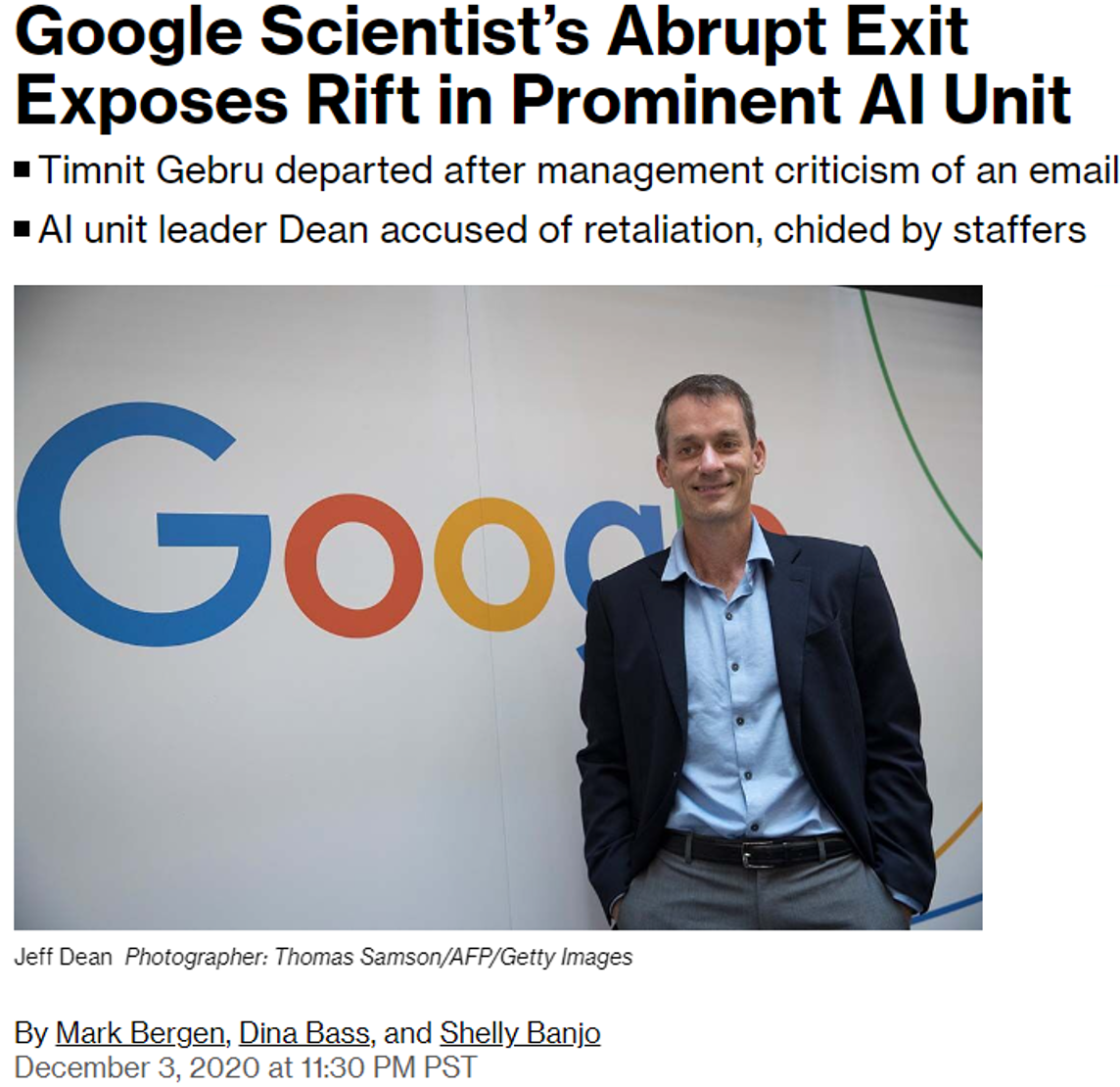 Screenshot of online article by Mark Bergen, Dina Bass, and Shelly Banjo dated December 3, 2020.
Google Scientist's Abrupt Exit Exposes Rift in Prominent AI Unit
* Timnit Gebru departed after management criticism of an email
* AI unit leader Dean accused of retaliation, chided by staffers
Photograph of Jeff Dean in front of Google logo