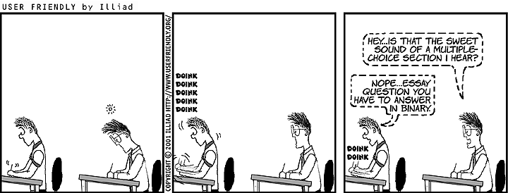 User Friendly cartoon showing two people taking an exam at desks.
Sound effects for Student 1: 'doink doink doink doink doing'
Student 2: 'Hey...is that the sweet sound of a multiple-choice section I hear?'
Student 1: 'Nope...essay question you have to answer in binary